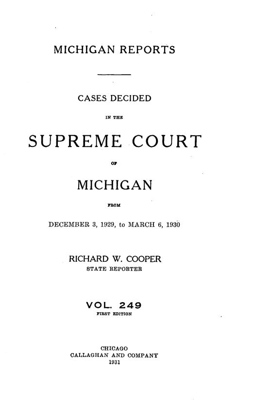 handle is hein.statereports/mirepcdscm0249 and id is 1 raw text is: MICHIGAN REPORTS
CASES DECIDED
IN THE
SUPREME COURT
03F

MICHIGAN
PROM
DECEMBER 3, 1929, to MARCH 6, 1930
RICHARD W. COOPER
STATE REPORTER
VOL. 249
FIEST EDITION
CHICAGO
CALLAGHAN AND COMPANY
1931


