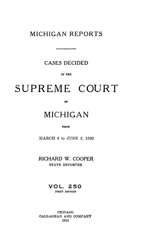 handle is hein.statereports/mirepcdscm0250 and id is 1 raw text is: MICHIGAN REPORTS
CASES DECIDED
IN THE
SUPREME COURT
OF

MICHIGAN
FROM
MARCH 6 to JUNE 2, 1930

RICHARD W. COOPER
STATE REPORTER
VOL. 250
FIRST EDITION
CHICAGO
CALLAGHAN AND COMPANY
1931


