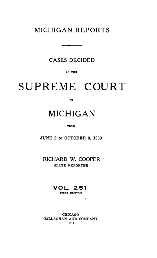 handle is hein.statereports/mirepcdscm0251 and id is 1 raw text is: MICHIGAN REPORTS
CASES DECIDED
IN THE
SUPREME COURT
OF

MICHIGAN
FROM
JUNE 2 to OCTOBER 3, 1930

RICHARD W. COOPER
STATE REPORTER
VO L. 2 51
FIRST EDITION
CHICAGO
CALLAGHAN AND COMPANY
1931


