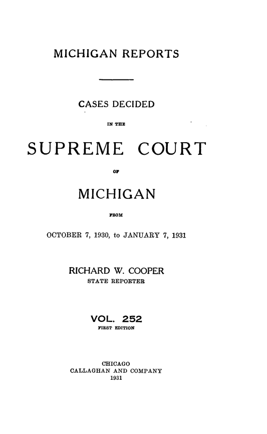 handle is hein.statereports/mirepcdscm0252 and id is 1 raw text is: MICHIGAN REPORTS
CASES DECIDED
IN THE
SUPREME COURT
OF

MICHIGAN
FROM
OCTOBER 7, 1930, to JANUARY 7, 1931

RICHARD W. COOPER
STATE REPORTER
VOL. 252
FIEST EDITION
CHICAGO
CALLAGHAN AND COMPANY
1931



