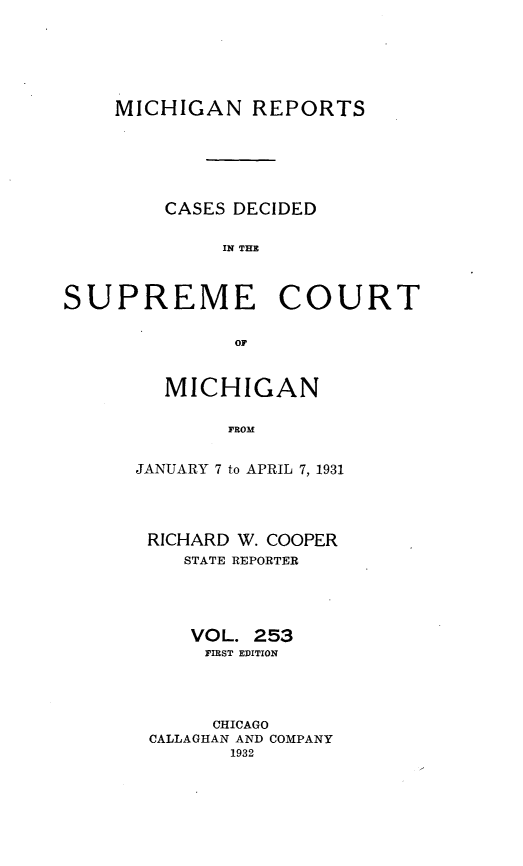 handle is hein.statereports/mirepcdscm0253 and id is 1 raw text is: MICHIGAN REPORTS
CASES DECIDED
IN T CE
SUPREME COURT
OF

MICHIGAN
FROM
JANUARY 7 to APRIL 7, 1931

RICHARD W. COOPER
STATE REPORTER
VOL. 253
FIRST EDITION
CHICAGO
CALLAGHAN AND COMPANY
1932


