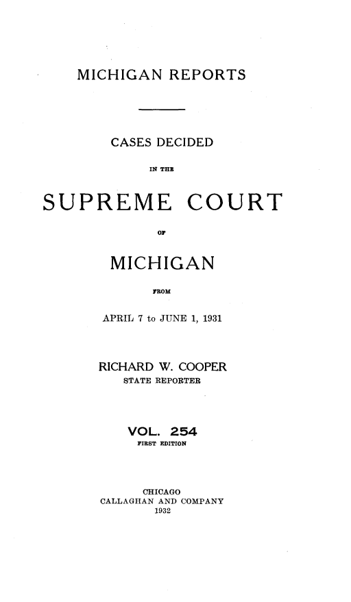handle is hein.statereports/mirepcdscm0254 and id is 1 raw text is: MICHIGAN REPORTS
CASES DECIDED
IN THE
SUPREME COURT
or*

MICHIGAN
AROM
APRIL 7 to JUNE 1, 1931

RICHARD W. COOPER
STATE REPORTER
VOL. 254
FIRST EDITION
CHICAGO
CALLAGHAN AND COMPANY
1932


