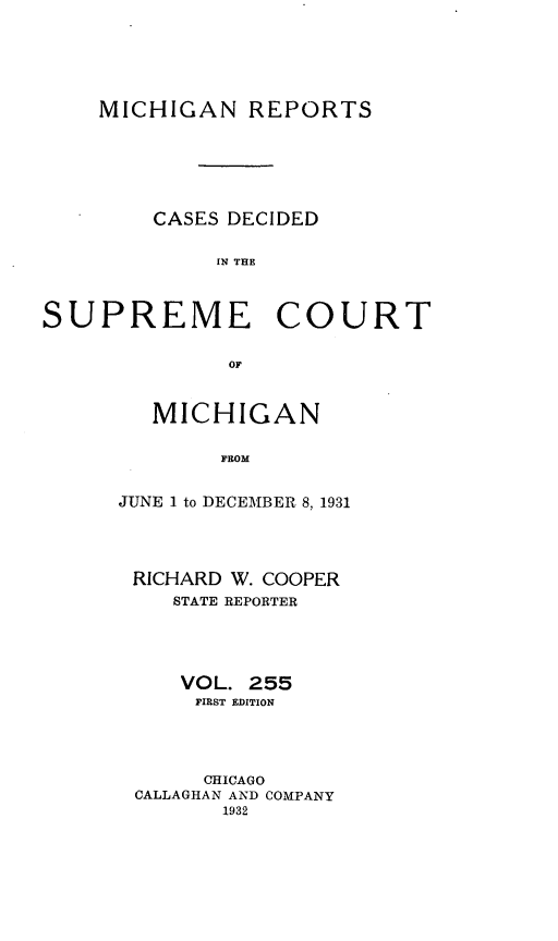 handle is hein.statereports/mirepcdscm0255 and id is 1 raw text is: MICHIGAN REPORTS
CASES DECIDED
IN THE
SUPREME COURT
OF

MICHIGAN
FROM
JUNE 1 to DECEMBER 8, 1931

RICHARD W. COOPER
STATE REPORTER
VOL. 255
FIRST EDITION
CHICAGO
CALLAGHAN AND COMPANY
1932


