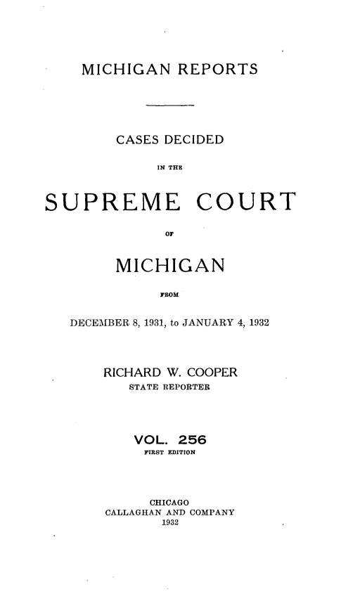 handle is hein.statereports/mirepcdscm0256 and id is 1 raw text is: MICHIGAN REPORTS
CASES DECIDED
IN THE
SUPREME COURT
oF
MICHIGAN
FROM
DECEMBER 8, 1931, to JANUARY 4, 1932

RICHARD W. COOPER
STATE REPORTER
VOL. 256
FIRST EDITION
CHICAGO
CALLAGHAN AND COMPANY
1932


