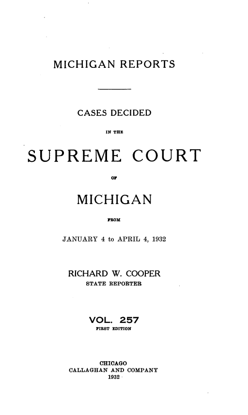 handle is hein.statereports/mirepcdscm0257 and id is 1 raw text is: MICHIGAN REPORTS
CASES DECIDED
IN T CE
SUPREME COURT
or

MICHIGAN
FROM
JANUARY 4 to APRIL 4, 1932

RICHARD W. COOPER
STATE REPORTER
VOL. 257
FIRST EDITION
CHICAGO
CALLAGHAN AND COMPANY
1932


