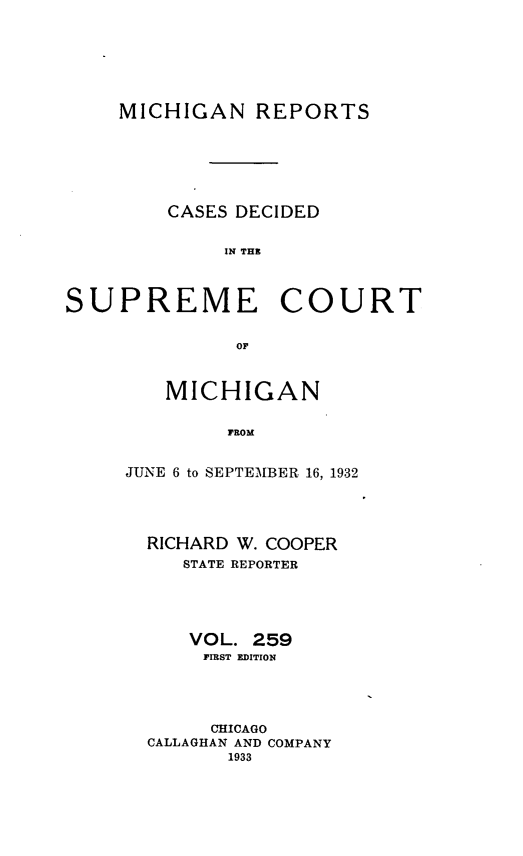 handle is hein.statereports/mirepcdscm0259 and id is 1 raw text is: MICHIGAN REPORTS
CASES DECIDED
IN T CE
SUPREME COURT
OF

MICHIGAN
FROM
JUNE 6 to SEPTEMBER 16, 1932

RICHARD W. COOPER
STATE REPORTER
VOL. 259
FIRST EDITION
CHICAGO
CALLAGHAN AND COMPANY
1933


