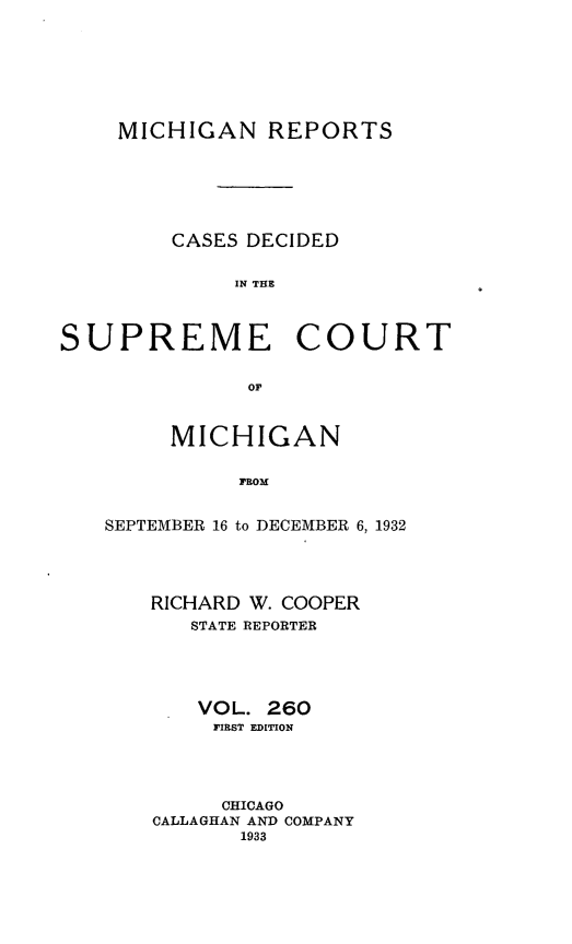 handle is hein.statereports/mirepcdscm0260 and id is 1 raw text is: MICHIGAN REPORTS
CASES DECIDED
IN THE
SUPREME COURT
OF

MICHIGAN
FROM
SEPTEMBER 16 to DECEMBER 6, 1932

RICHARD W. COOPER
STATE REPORTER
VOL. 260
FIRST EDITION
CHICAGO
CALLAGHAN AND COMPANY
1933



