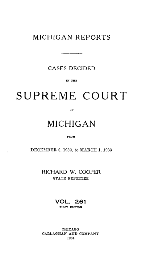 handle is hein.statereports/mirepcdscm0261 and id is 1 raw text is: MICHIGAN REPORTS

CASES DECIDED
IN THE

SUPREME

COURT

OF

MICHIGAN
FROM
DECEMBER 6, 1932, to MARCH 1, 1933

RICHARD W. COOPER
STATE REPORTER
VOL. 261
FIRST EDITION
CHICAGO
CALLAGHAN AND COMPANY
1934


