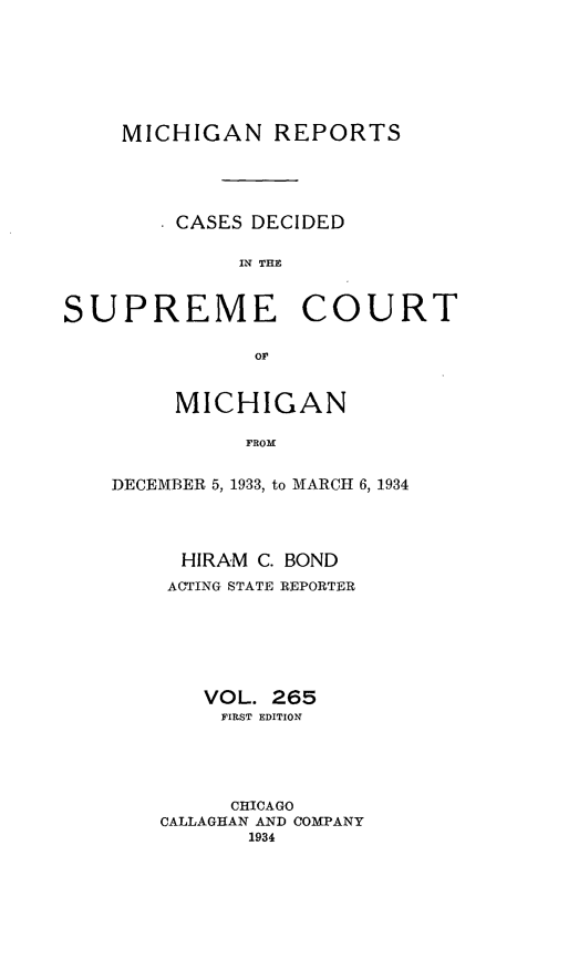 handle is hein.statereports/mirepcdscm0265 and id is 1 raw text is: MICHIGAN REPORTS
* CASES DECIDED
IN TrHE

SUPREME

COURT

of,

MICHIGAN
FROM
DECEMBER 5, 1933, to MARCH 6, 1934

HIRAM C. BOND
ACTING STATE REPORTER
VOL. 265
FIRST EDITION
CHICAGO
CALLAGHAN AND COMPANY
1934


