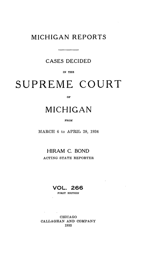 handle is hein.statereports/mirepcdscm0266 and id is 1 raw text is: MICHIGAN REPORTS
CASES DECIDED
IN T CE
SUPREME COURT
OF

MICHIGAN
FROM
MARCH 6 to APRIL 28, 1934
HIRAM C. BOND
ACTING STATE REPORTER
VOL. 266
FIRST EDITION
CHICAGO
CALLAGHAN AND COMPANY
1935


