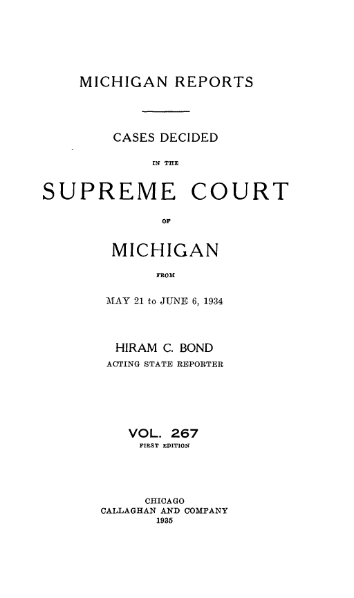 handle is hein.statereports/mirepcdscm0267 and id is 1 raw text is: MICHIGAN REPORTS
CASES DECIDED
IN THE
SUPREME COURT

MICHIGAN
FROM
MAY 21 to JUNE 6, 1934

HIRAM C. BOND
ACTING STATE REPORTER
VOL. 267
FIRST EDITION
CHICAGO
CALLAGHAN AND COMPANY
1935


