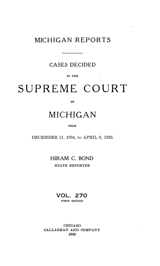 handle is hein.statereports/mirepcdscm0270 and id is 1 raw text is: MICHIGAN REPORTS
CASES DECIDED
IN  CUHE
SUPREME COURT
or

MICHIGAN
FROM
DECEMBER 11, 1934, to APRIL 8, 1935

HIRAM C. BOND
STATE REPORTER
VOL. 270
FIRST EDITION
CHICAGO
CALLAGHAN AND COMPANY
1935


