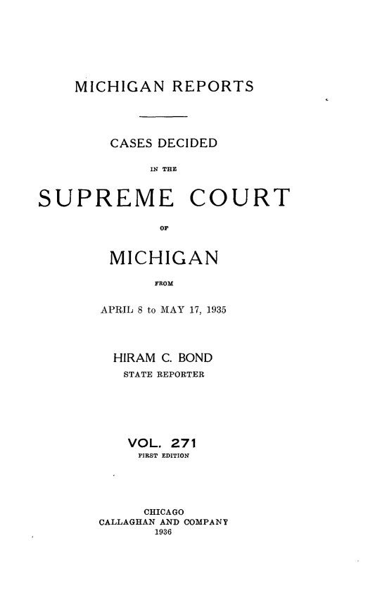 handle is hein.statereports/mirepcdscm0271 and id is 1 raw text is: MICHIGAN REPORTS
CASES DECIDED
IN THE
SUPREME COURT
or.

MICHIGAN
FROM
APRIL 8 to MAY 17, 1935

HIRAM C. BOND
STATE REPORTER
VOL. 271
FIRST EDITION
CHICAGO
CALLAGHAN AND COMPANY
1936


