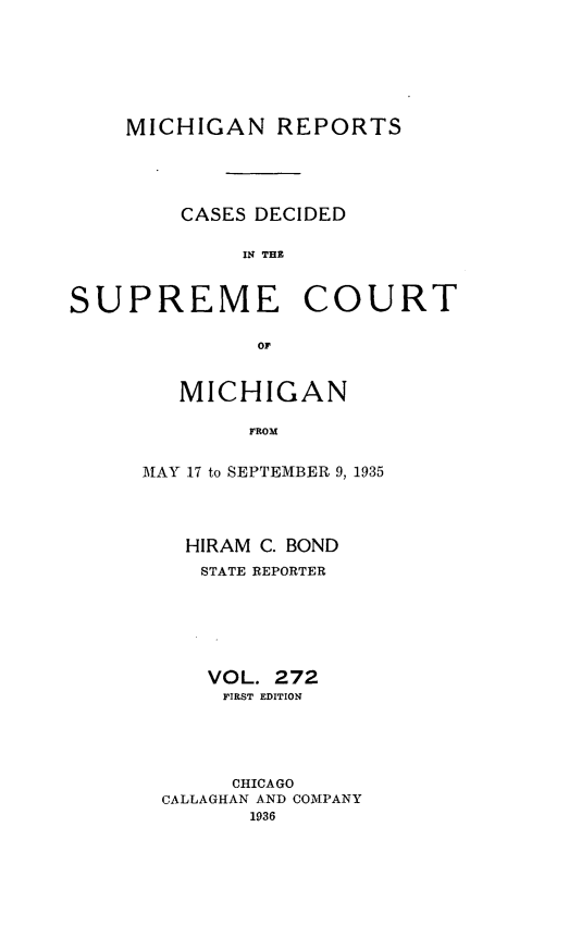 handle is hein.statereports/mirepcdscm0272 and id is 1 raw text is: MICHIGAN REPORTS
CASES DECIDED
IN TH C
SUPREME COURT
or

MICHIGAN
FROM
MAY 17 to SEPTEMBER 9, 1935

HIRAM C. BOND
STATE REPORTER
VOL. 272
FIRST EDITION
CHICAGO
CALLAGHAN AND COMPANY
1936


