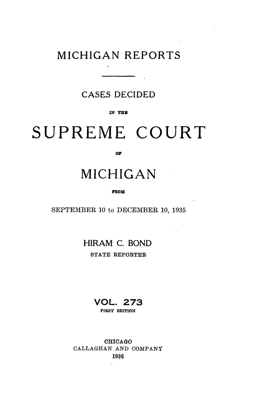 handle is hein.statereports/mirepcdscm0273 and id is 1 raw text is: MICHIGAN REPORTS

CASES DECIDED
IN MID

SUPREME

COURT

OF'

MICHIGAN
FROM
SEPTEMBER 10 to DECEMBER 10, 1935

HIRAM C. BOND
STATE REPORTER
VOL. 273
FIRST EDITION
CHICAGO
CALLAGHAN AND COMPANY
Tp;Q


