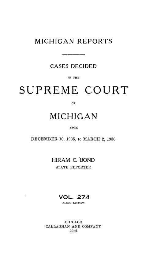 handle is hein.statereports/mirepcdscm0274 and id is 1 raw text is: MICHIGAN REPORTS
CASES DECIDED
IN THE
SUPREME COURT
OF

MICHIGAN
FEOM
DECEMBER 10, 1935, to MARCH 2, 1936

HIRAM C. BOND
STATE REPORTER
VOL. 274
FIRST EDITION
CHICAGO
CALLAGHAN AND COMPANY
1936


