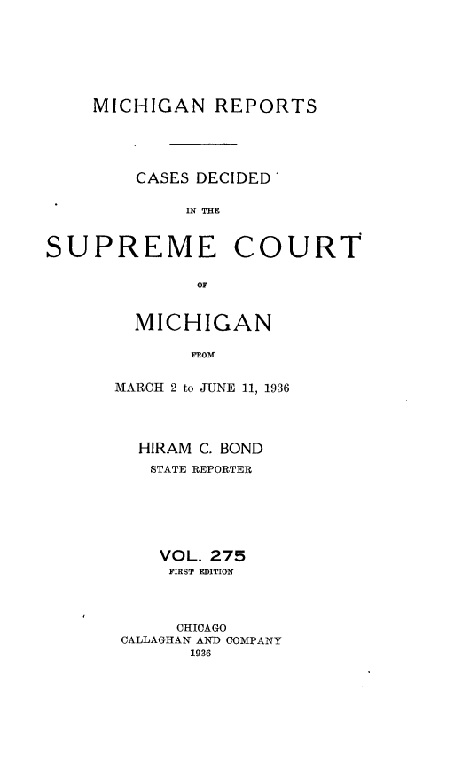 handle is hein.statereports/mirepcdscm0275 and id is 1 raw text is: MICHIGAN REPORTS
CASES DECIDED'
IN THE

SUPREME

COURT

OF

MICHIGAN
FROM
MARCH 2 to JUNE 11, 1936

HIRAM C. BOND
STATE REPORTER
VOL. 275
FIRST EDITION
CHICAGO
CALLAGHAN AND COMPANY
1936



