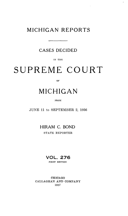 handle is hein.statereports/mirepcdscm0276 and id is 1 raw text is: MICHIGAN REPORTS

CASES DECIDED
IN THE

SUPREME

COURT

or

MICHIGAN
FROM
JUNE 11 to SEPTEMBER 2, 1936

HIRAM C. BOND
STATE REPORTER
VOL. 276
FIRST EDITION
CHICAGO
CALLAGHAN AND COMPANY
1937


