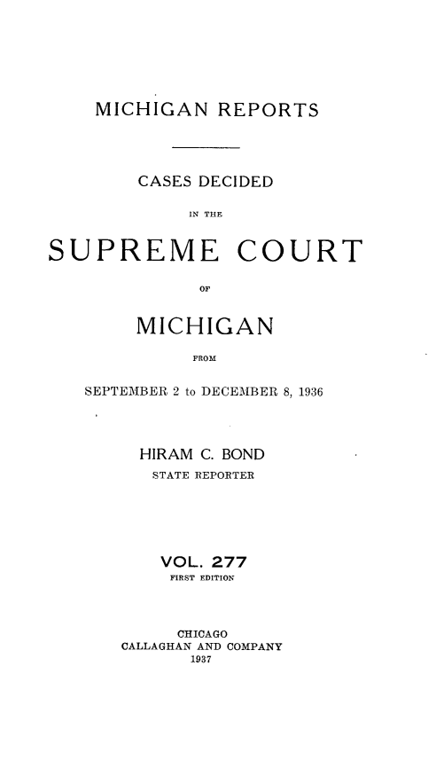 handle is hein.statereports/mirepcdscm0277 and id is 1 raw text is: MICHIGAN REPORTS
CASES DECIDED
IN T CE
SUPREME COURT
OF

MICHIGAN
FROM
SEPTEMBER 2 to DECEMBER 8, 1936

HIRAM C. BOND
STATE REPORTER
VOL. 277
FIRST EDITION
CHICAGO
CALLAGHAN AND COMPANY
1937


