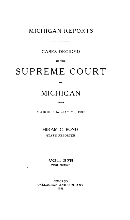 handle is hein.statereports/mirepcdscm0279 and id is 1 raw text is: MICHIGAN REPORTS

CASES DECIDED
IN THE

SUPREME

COURT

OF

MICHIGAN
FROM
MARCH 1 to MAY 21, 1937

HIRAM C. BOND
STATE REPORTER
VOL. 279
FIRST EDITION
CHICAGO
CALLAGHAN AND COMPANY
1938


