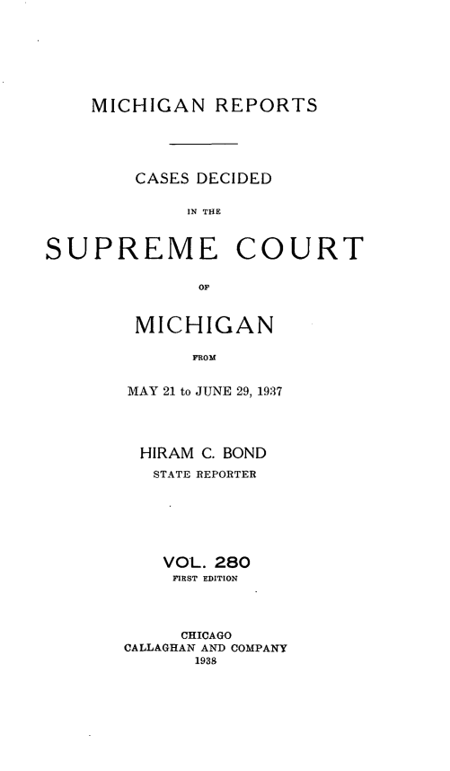 handle is hein.statereports/mirepcdscm0280 and id is 1 raw text is: MICHIGAN REPORTS
CASES DECIDED
IN THE
SUPREME COURT
OF,

MICHIGAN
FROM
MAY 21 to JUNE 29, 1937

HIRAM C. BOND
STATE REPORTER
VOL. 280
FIRST EDITION
CHICAGO
CALLAGHAN AND COMPANY
1938



