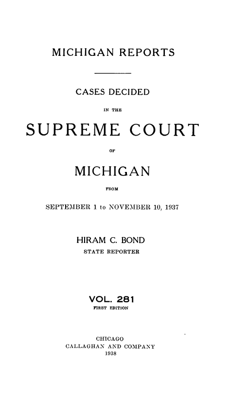 handle is hein.statereports/mirepcdscm0281 and id is 1 raw text is: MICHIGAN REPORTS
CASES DECIDED
IN THE
SUPREME COURT
OF

MICHIGAN
FROM
SEPTEMBER 1 to NOVEMBER 10, 1937

HIRAM C. BOND
STATE REPORTER
VOL. 281
FIRST EDITION
CHICAGO
CALLAGHAN AND COMPANY
1938



