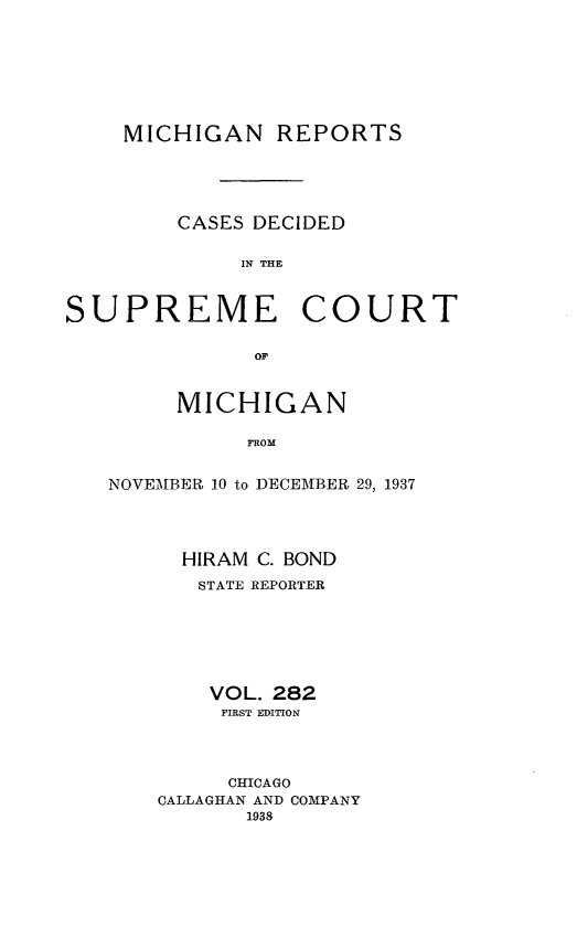 handle is hein.statereports/mirepcdscm0282 and id is 1 raw text is: MICHIGAN REPORTS
CASES DECIDED
IN THE
SUPREME COURT
or'

MICHIGAN
FROM
NOVEMBER 10 to DECEMBER 29, 1937

HIRAM C. BOND
STATE REPORTER
VOL. 282
FIRST EDITION
CHICAGO
CALLAGHAN AND COMPANY
1938


