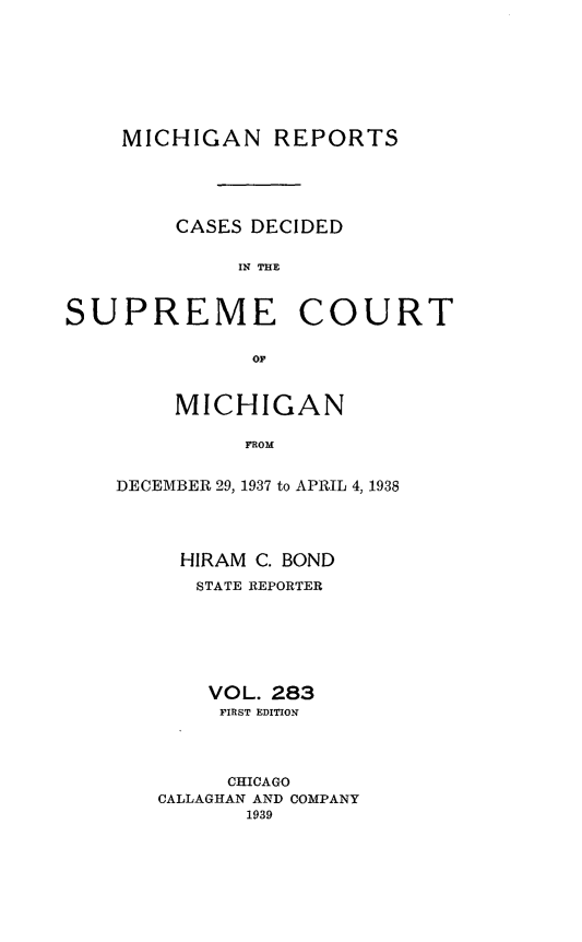 handle is hein.statereports/mirepcdscm0283 and id is 1 raw text is: MICHIGAN REPORTS
CASES DECIDED
IN THE

SUPREME

COURT

OF

MICHIGAN
FROM
DECEMBER 29, 1937 to APRIL 4, 1938

HIRAM C. BOND
STATE REPORTER
VOL. 283
FIRST EDITION
CHICAGO
CALLAGHAN AND COMPANY
1939


