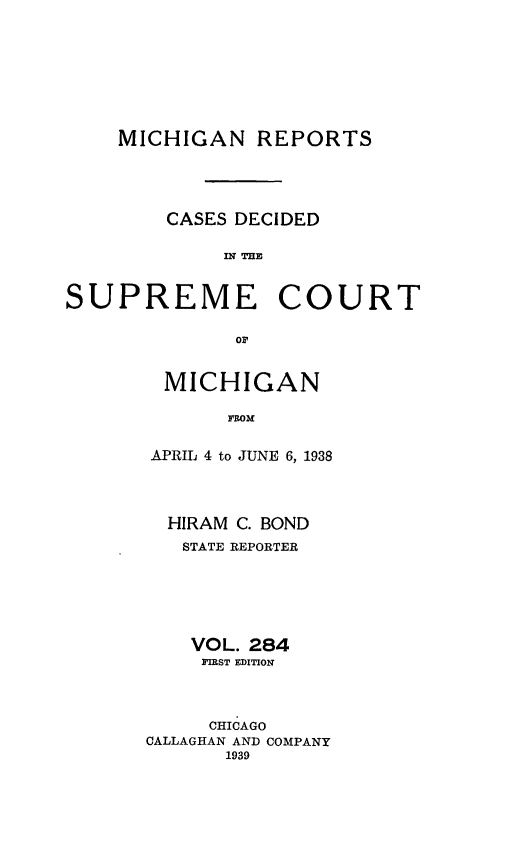 handle is hein.statereports/mirepcdscm0284 and id is 1 raw text is: MICHIGAN REPORTS
CASES DECIDED
IN SMEC
SUPREME COURT

MICHIGAN
A L OM
APRIL 4 to JUNE 6, 1938

HIRAM C. BOND
STATE REPORTER
VOL. 284
FIEST EDITION
CHICAGO
CALLAGHAN AND COMPANY
1939


