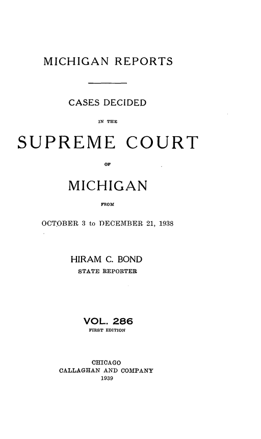 handle is hein.statereports/mirepcdscm0286 and id is 1 raw text is: MICHIGAN REPORTS

CASES DECIDED
IN THE

SUPREME

COURT

OF

MICHIGAN
FROM
OCTOBER 3 to DECEMBER 21, 1938

HIRAM C. BOND
STATE REPORTER
VOL. 286
FIRST EDITION
CHICAGO
CALLAGHAN AND COMPANY
1939


