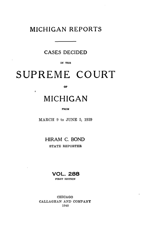 handle is hein.statereports/mirepcdscm0288 and id is 1 raw text is: MICHIGAN REPORTS
CASES DECIDED
IN THE

SUPREME

COURT

or

MICHIGAN
FROM
MARCH 9 to JUNE 5, 1939

HIRAM C. BOND
STATE REPORTER
VOL. 288
FIRST EDITION
CHICAGO
CALLAGHAN AND COMPANY
1940


