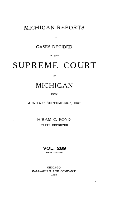 handle is hein.statereports/mirepcdscm0289 and id is 1 raw text is: MICHIGAN REPORTS
CASES DECIDED
IN UE
SUPREME COURT
oil

MICHIGAN
FROM
JUNE 5 to SEPTEMBER 5, 1939

HIRAM C. BOND
STATE REPORTER
VOL. 289
PIRST EDITION
CHICAGO
CALLAGHAN AND COMPANY
1940


