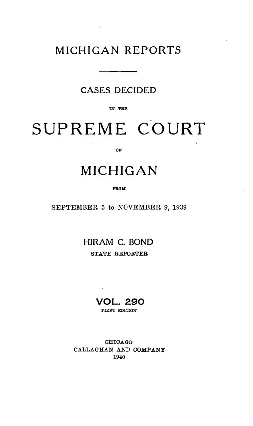 handle is hein.statereports/mirepcdscm0290 and id is 1 raw text is: MICHIGAN REPORTS
CASES DECIDED
S R   THC
SUPREME COURT
or

MICHIGAN
SROM
SEPTEMBER 5 to NOVEMBER 9, 1939

HIRAM C. BOND
STATE REPORTER
VOL. 290
FIRST EDITION
CHICAGO
CALLAGHAN AND COMPANY
1940


