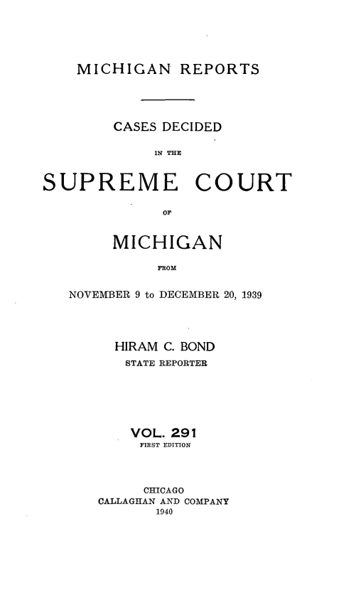 handle is hein.statereports/mirepcdscm0291 and id is 1 raw text is: MICHIGAN REPORTS
CASES DECIDED
IN T CE
SUPREME COURT
or*

MICHIGAN
FROM
NOVEMBER 9 to DECEMBER 20, 1939

HIRAM C. BOND
STATE REPORTER
VOL. 291
FIRST EDITION
CHICAGO
CALLAGHAN AND COMPANY
1940


