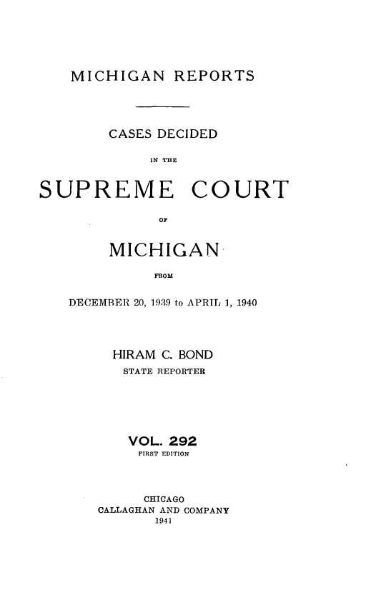 handle is hein.statereports/mirepcdscm0292 and id is 1 raw text is: MICHIGAN REPORTS

CASES DECIDED
IN THE

SUPREME

COURT

or.

MICHIGAN
FROM
DECEMBER 20, 1939 to APRIL 1, 1940

HIRAM C. BOND
STATE REPORTER
VOL. 292
FIRST EDITION
CHICAGO
CALLAGHAN AND COMPANY
1941


