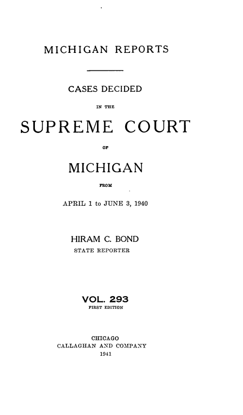 handle is hein.statereports/mirepcdscm0293 and id is 1 raw text is: MICHIGAN REPORTS
CASES DECIDED
IN THE
SUPREME COURT
or

MICHIGAN
FROM
APRIL 1 to JUNE 3, 1940

HIRAM C. BOND
STATE REPORTER
VOL. 293
FIRST EDITION
CHICAGO
CALLAGHAN AND COMPANY
1941


