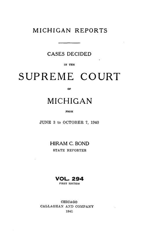 handle is hein.statereports/mirepcdscm0294 and id is 1 raw text is: MICHIGAN

REPORTS

CASES DECIDED
IN THE:

SUPREME

COURT

OF

MICHIGAN
FROM
JUNE 3 to OCTOBER 7, 1940

HIRAM C. BOND
STATE REPORTER
VOL. 294
FIRST EDITION
CHICAGO
CALLAGHAN AND COMPANY
1941


