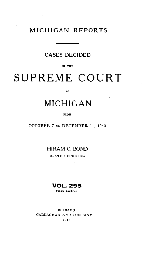 handle is hein.statereports/mirepcdscm0295 and id is 1 raw text is: MICHIGAN

REPORTS

CASES DECIDED
IN THE

SUPREME

COURT

OF

MICHIGAN
FROM
OCTOBER 7 to DECEMBER 11, 1940

HIRAM C. BOND
STATE REPORTER
VOL. 295
FIRST EDITION
CHICAGO
CALLAGHAN AND COMPANY
1941


