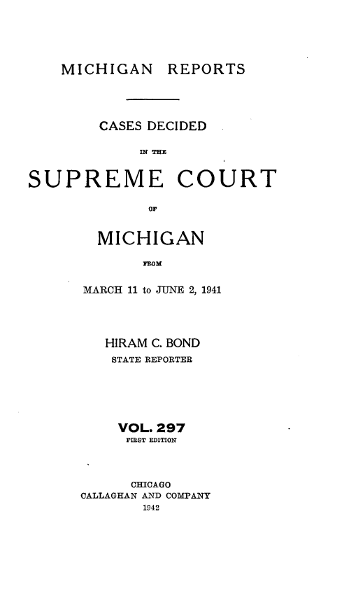 handle is hein.statereports/mirepcdscm0297 and id is 1 raw text is: MICHIGAN REPORTS
CASES DECIDED
SUPREME COURT
or

MICHIGAN
MRom
MARCH 11 to JUNE 2, 1941

HIRAM C. BOND
STATE REPORTER
VOL. 297
FIRST EDITION
CHICAGO
CALLAGHAN AND COMPANY
1942


