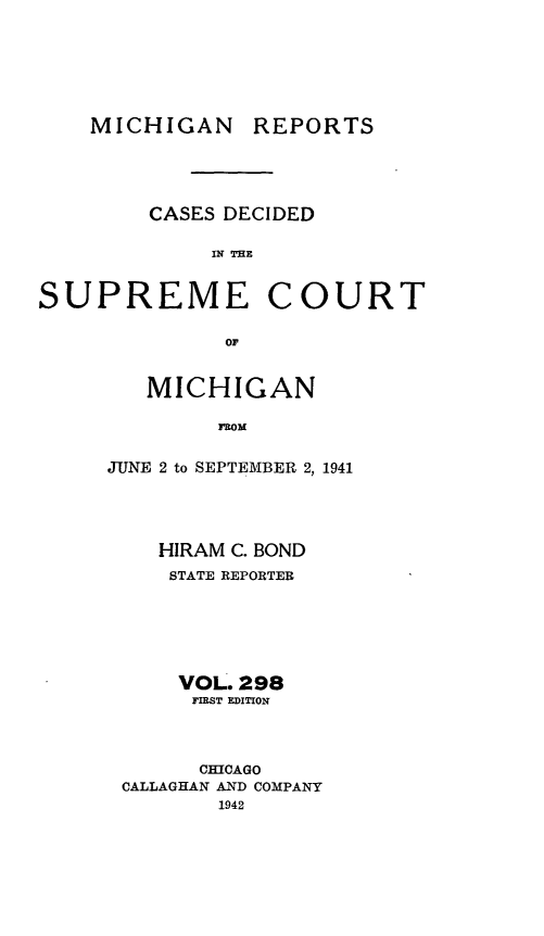 handle is hein.statereports/mirepcdscm0298 and id is 1 raw text is: MICHIGAN

REPORTS

CASES DECIDED
IN THE

SUPREME

COURT

or'

MICHIGAN
FROM
JUNE 2 to SEPTEMBER 2, 1941

HIRAM C. BOND
STATE REPORTER
VOL. 298
FIRST EDITION
CHICAGO
CALLAGHAN AND COMPANY
1942



