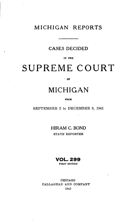 handle is hein.statereports/mirepcdscm0299 and id is 1 raw text is: MICHIGAN

REPORTS

CASES DECIDED
IN   C    E
SUPREME COURT
.01P

MICHIGAN
RoMB
SEPTEMBER 2 to DECEMBER 8, 1941

HIRAM C. BOND
STATE REPORTER
VOL. 299
PIRST EDITION
CHICAGO
CALLAGHAN AND COMPANY
1942


