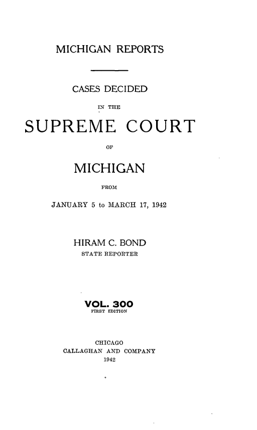 handle is hein.statereports/mirepcdscm0300 and id is 1 raw text is: MICHIGAN REPORTS
CASES DECIDED
IN THlE
SUPREME COURT
OF

MICHIGAN
FROM
JANUARY 5 to MARCH 17, 1942

HIRAM C. BOND
STATE REPORTER
VOL. 300
FIRST EDITION
CHICAGO
CALLAGHAN AND COMPANY
1942


