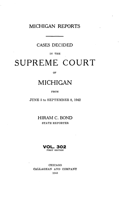 handle is hein.statereports/mirepcdscm0302 and id is 1 raw text is: MICHIGAN REPORTS

CASES DECIDED
IN THE

SUPREME

COURT

OF

MICHIGAN
FROM
JUNE 5 to SEPTEMBER 8, 1942

HIRAM C. BOND
STATE REPORTER
VOL. 302
FIRST EDITION
CHICAGO
CALLAGHAN AND COMPANY
1943


