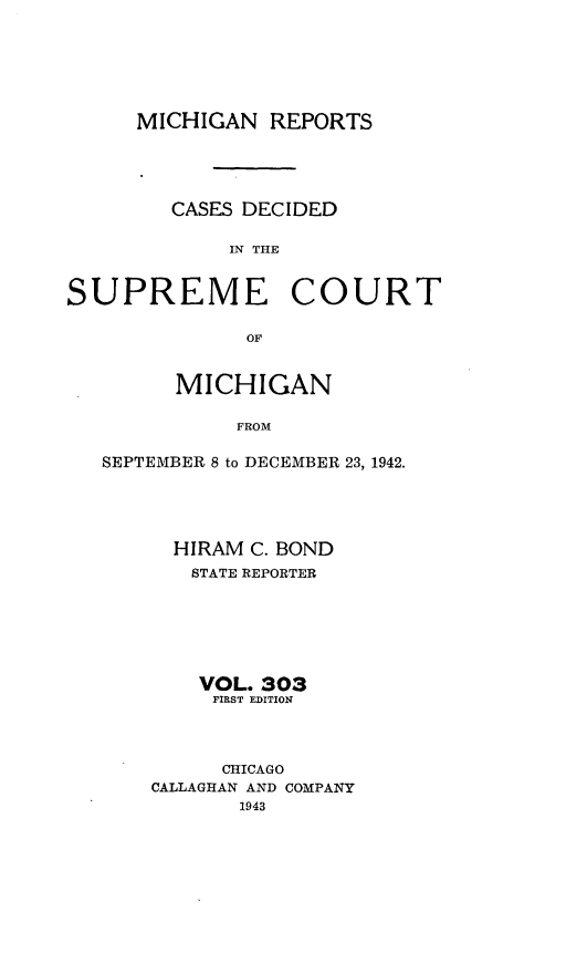 handle is hein.statereports/mirepcdscm0303 and id is 1 raw text is: MICHIGAN REPORTS
CASES DECIDED
IN THE
SUPREME COURT
OF
MICHIGAN
FROM
SEPTEMBER 8 to DECEMBER 23, 1942.

HIRAM C. BOND
STATE REPORTER
VOL. 303
FIRST EDITION
CHICAGO
CALLAGHAN AND COMPANY
1943


