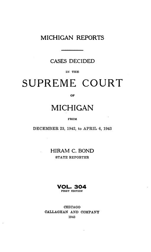 handle is hein.statereports/mirepcdscm0304 and id is 1 raw text is: MICHIGAN REPORTS

CASES DECIDED
IN THE

SUPREME

COURT

OF

MICHIGAN
FROM
DECEMBER 23, 1942, to APRIL 6, 1943

HIRAM C. BOND
STATE REPORTER
VOL. 304
FIRST EDITION
CHICAGO
CALLAGHAN AND COMPANY
1943


