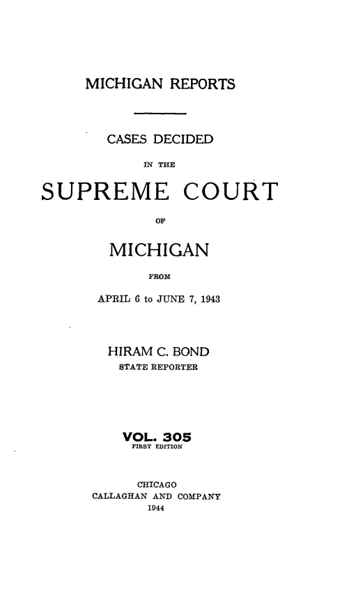 handle is hein.statereports/mirepcdscm0305 and id is 1 raw text is: MICHIGAN REPORTS
CASES DECIDED
IN THE
SUPREME COURT
OF

MICHIGAN
FROM
APRIL 6 to JUNE 7, 1943

HIRAM C. BOND
STATE REPORTER
VOL. 305
FIRST EDITION
CHICAGO
CALLAGHAN AND COMPANY
1944


