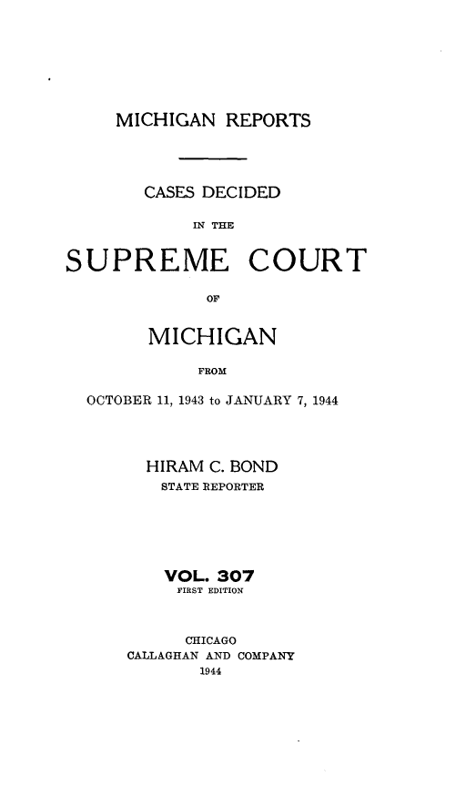 handle is hein.statereports/mirepcdscm0307 and id is 1 raw text is: MICHIGAN REPORTS
CASES DECIDED
IN THE
SUPREME COURT
OF
MICHIGAN
FROM
OCTOBER 11, 1943 to JANUARY 7, 1944

HIRAM C. BOND
STATE REPORTER
VOL. 307
FIRST EDITION
CHICAGO
CALLAGHAN AND COMPANY
1944


