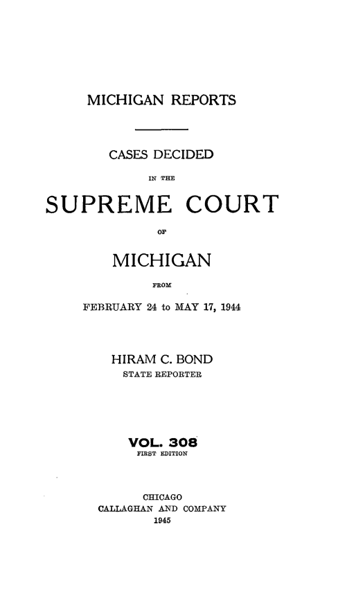 handle is hein.statereports/mirepcdscm0308 and id is 1 raw text is: MICHIGAN REPORTS
CASES DECIDED
IN THE
SUPREME COURT
OF

MICHIGAN
FROM
FEBRUARY 24 to MAY 17, 1944

HIRAM C. BOND
STATE REPORTER
VOL. 308
FIRST EDITION
CHICAGO
CALLAGHAN AND COMPANY
1945



