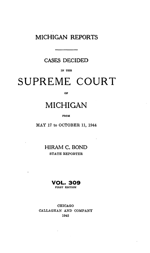 handle is hein.statereports/mirepcdscm0309 and id is 1 raw text is: MICHIGAN REPORTS
CASES DECIDED
IN TCO   R
SUPREME COURT
or

MICHIGAN
FROM
MAY 17 to OCTOBER 11, 1944

HIRAM C. BOND
STATE REPORTER
VOL. 309
FIRST EDITION
CHICAGO
CALLAGHAN AND COMPANY
1945


