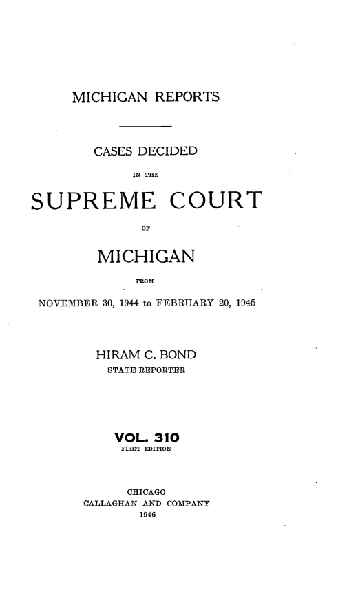 handle is hein.statereports/mirepcdscm0310 and id is 1 raw text is: MICHIGAN REPORTS

CASES DECIDED
IN THE
SUPREME COURT
or
MICHIGAN
FROM
NOVEMBER 30, 1944 to FEBRUARY 20, 1945

HIRAM C. BOND
STATE REPORTER
VOL. 310
FIRST EDITION
CHICAGO
CALLAGHAN AND COMPANY
1946


